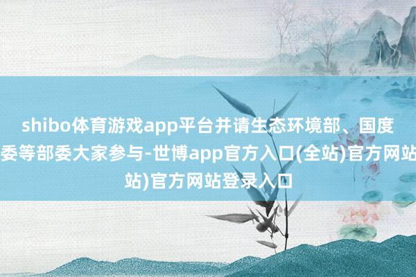 shibo体育游戏app平台并请生态环境部、国度卫生健康委等部委大家参与-世博app官方入口(全站)官方网站登录入口