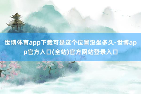 世博体育app下载可是这个位置没坐多久-世博app官方入口(全站)官方网站登录入口