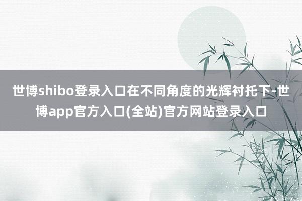 世博shibo登录入口在不同角度的光辉衬托下-世博app官方入口(全站)官方网站登录入口