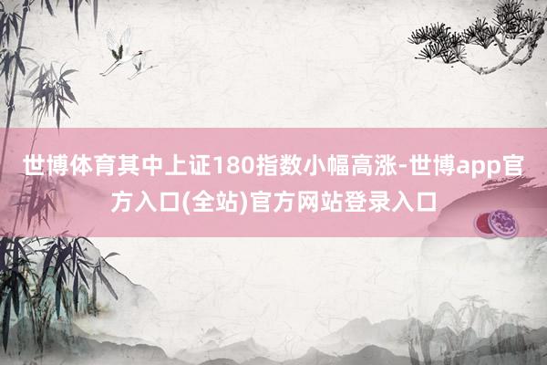 世博体育其中上证180指数小幅高涨-世博app官方入口(全站)官方网站登录入口