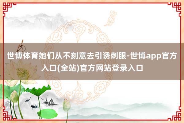 世博体育她们从不刻意去引诱刺眼-世博app官方入口(全站)官方网站登录入口