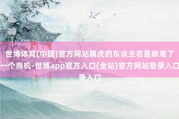 世博体育(中国)官方网站属虎的东谈主若是瞅准了一个商机-世博app官方入口(全站)官方网站登录入口