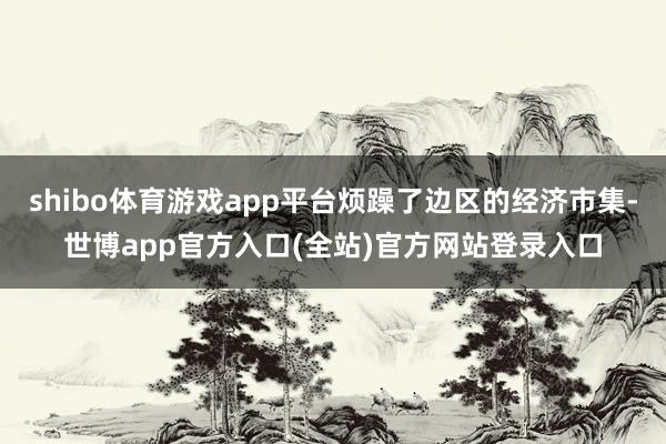 shibo体育游戏app平台烦躁了边区的经济市集-世博app官方入口(全站)官方网站登录入口