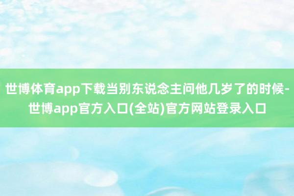 世博体育app下载当别东说念主问他几岁了的时候-世博app官方入口(全站)官方网站登录入口