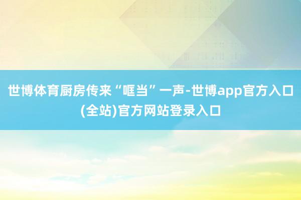 世博体育厨房传来“哐当”一声-世博app官方入口(全站)官方网站登录入口