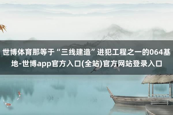 世博体育那等于“三线建造”进犯工程之一的064基地-世博app官方入口(全站)官方网站登录入口
