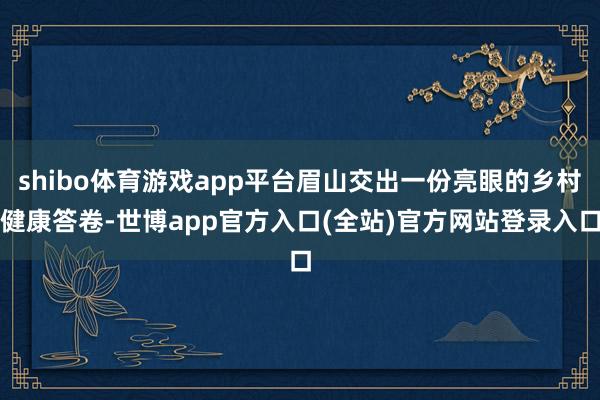 shibo体育游戏app平台眉山交出一份亮眼的乡村健康答卷-世博app官方入口(全站)官方网站登录入口