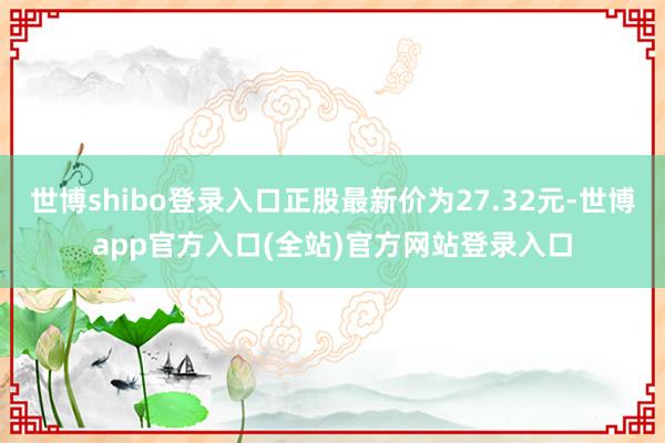 世博shibo登录入口正股最新价为27.32元-世博app官方入口(全站)官方网站登录入口