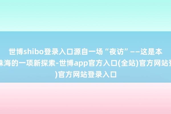 世博shibo登录入口源自一场“夜访”——这是本年以来珠海的一项新探索-世博app官方入口(全站)官方网站登录入口