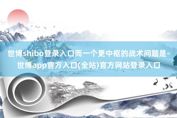 世博shibo登录入口而一个更中枢的战术问题是-世博app官方入口(全站)官方网站登录入口