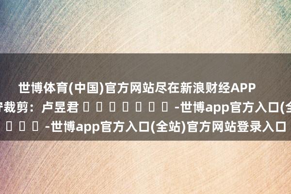 世博体育(中国)官方网站尽在新浪财经APP            						职守裁剪：卢昱君 							-世博app官方入口(全站)官方网站登录入口