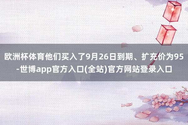 欧洲杯体育他们买入了9月26日到期、扩充价为95-世博app官方入口(全站)官方网站登录入口