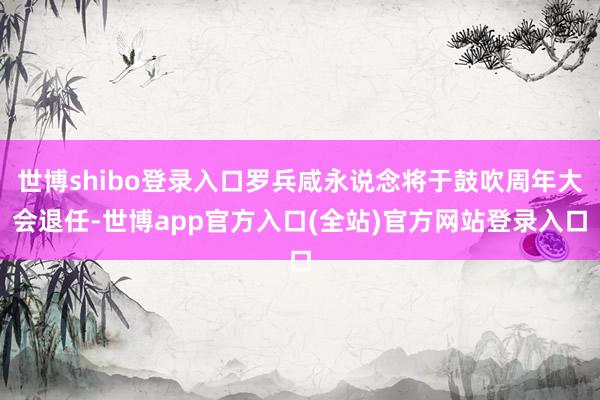 世博shibo登录入口罗兵咸永说念将于鼓吹周年大会退任-世博app官方入口(全站)官方网站登录入口