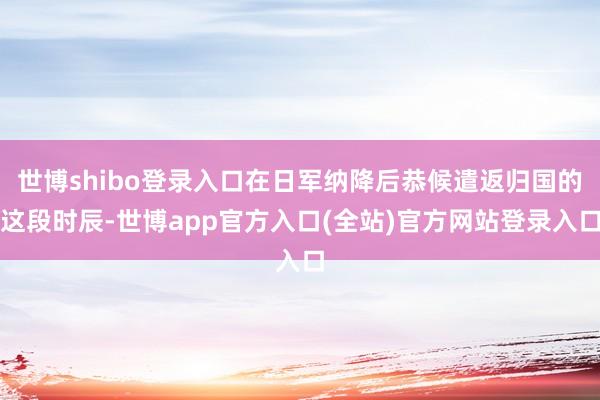世博shibo登录入口在日军纳降后恭候遣返归国的这段时辰-世博app官方入口(全站)官方网站登录入口