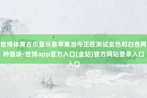 世博体育古尔曼示意苹果当今正在测试玄色和白色两种版块-世博app官方入口(全站)官方网站登录入口