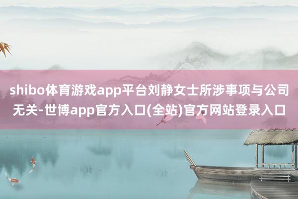 shibo体育游戏app平台刘静女士所涉事项与公司无关-世博app官方入口(全站)官方网站登录入口