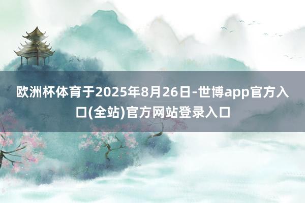 欧洲杯体育于2025年8月26日-世博app官方入口(全站)官方网站登录入口