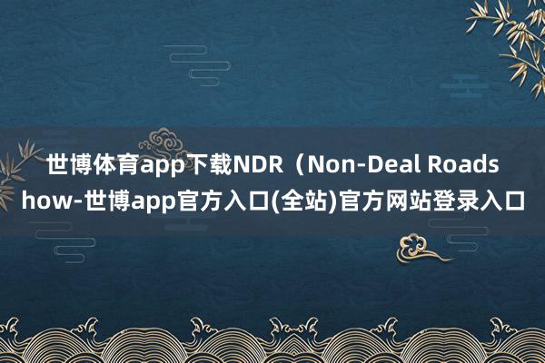 世博体育app下载　　NDR（Non-Deal Roadshow-世博app官方入口(全站)官方网站登录入口