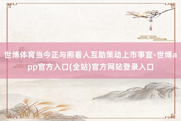 世博体育当今正与照看人互助策动上市事宜-世博app官方入口(全站)官方网站登录入口