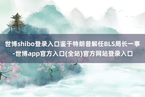 世博shibo登录入口鉴于特朗普解任BLS局长一事-世博app官方入口(全站)官方网站登录入口