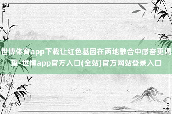 世博体育app下载让红色基因在两地融合中感奋更渴望-世博app官方入口(全站)官方网站登录入口