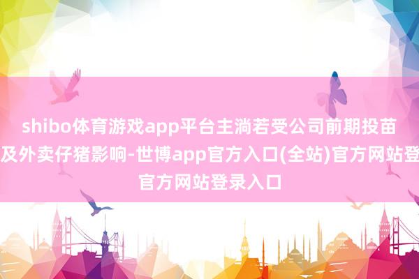 shibo体育游戏app平台主淌若受公司前期投苗增多以及外卖仔猪影响-世博app官方入口(全站)官方网站登录入口