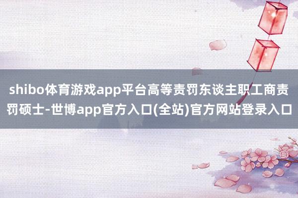shibo体育游戏app平台高等责罚东谈主职工商责罚硕士-世博app官方入口(全站)官方网站登录入口