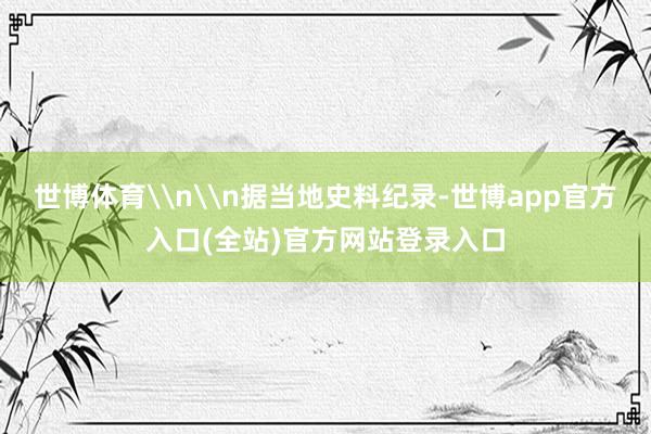 世博体育\n\n据当地史料纪录-世博app官方入口(全站)官方网站登录入口