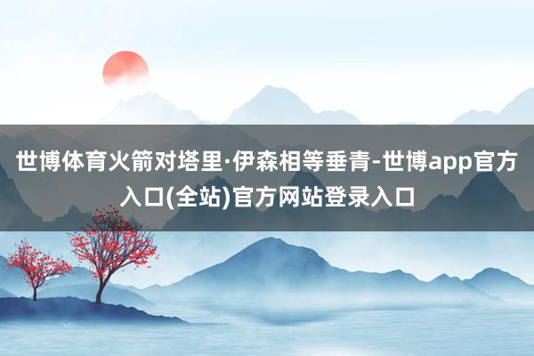 世博体育火箭对塔里·伊森相等垂青-世博app官方入口(全站)官方网站登录入口
