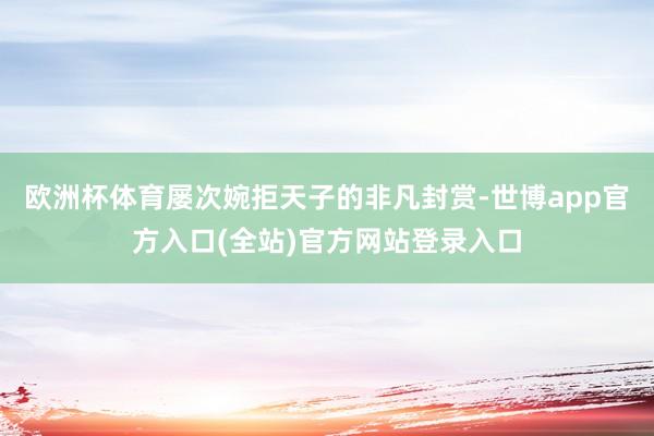 欧洲杯体育屡次婉拒天子的非凡封赏-世博app官方入口(全站)官方网站登录入口