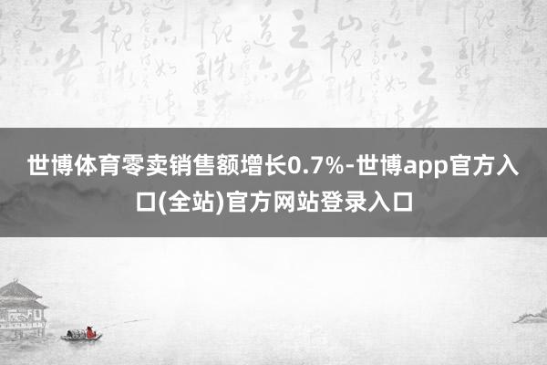 世博体育零卖销售额增长0.7%-世博app官方入口(全站)官方网站登录入口