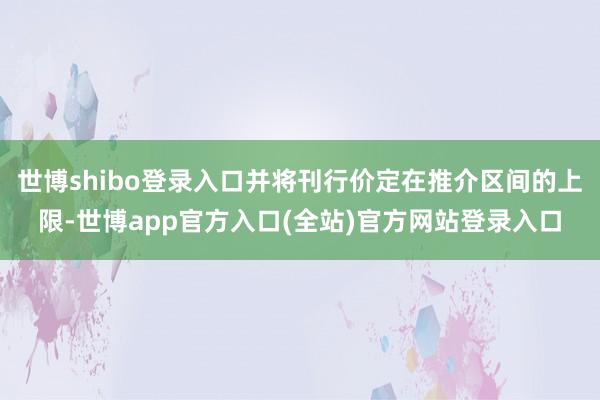 世博shibo登录入口并将刊行价定在推介区间的上限-世博app官方入口(全站)官方网站登录入口