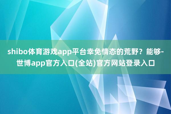 shibo体育游戏app平台幸免情态的荒野?能够-世博app官方入口(全站)官方网站登录入口