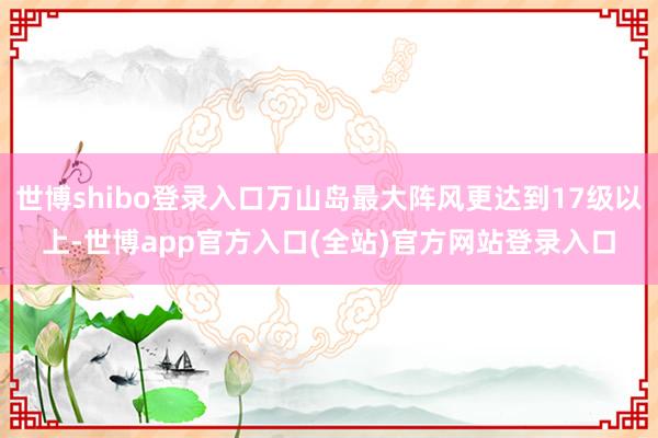世博shibo登录入口万山岛最大阵风更达到17级以上-世博app官方入口(全站)官方网站登录入口