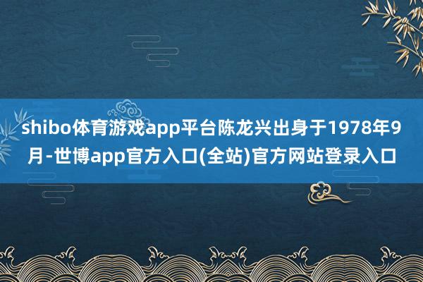 shibo体育游戏app平台陈龙兴出身于1978年9月-世博app官方入口(全站)官方网站登录入口
