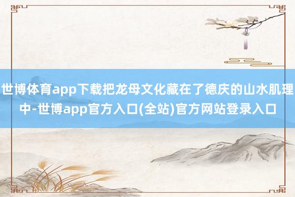 世博体育app下载把龙母文化藏在了德庆的山水肌理中-世博app官方入口(全站)官方网站登录入口