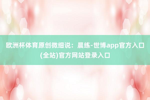 欧洲杯体育原创微细说：晨练-世博app官方入口(全站)官方网站登录入口