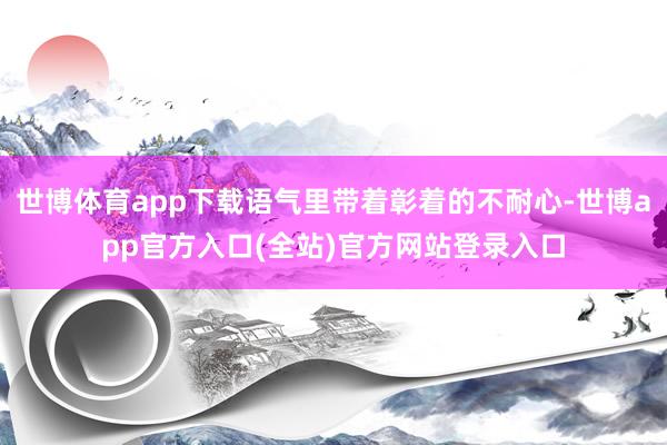 世博体育app下载语气里带着彰着的不耐心-世博app官方入口(全站)官方网站登录入口