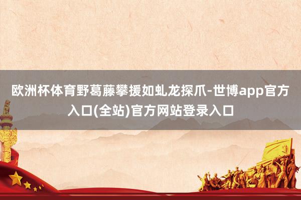 欧洲杯体育野葛藤攀援如虬龙探爪-世博app官方入口(全站)官方网站登录入口