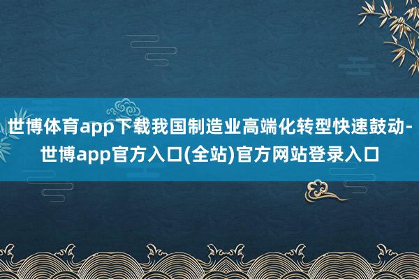 世博体育app下载我国制造业高端化转型快速鼓动-世博app官方入口(全站)官方网站登录入口