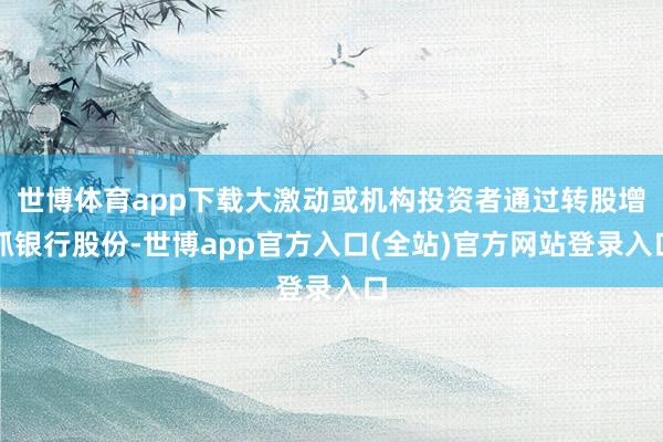 世博体育app下载大激动或机构投资者通过转股增抓银行股份-世博app官方入口(全站)官方网站登录入口