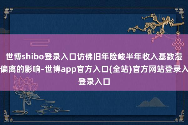 世博shibo登录入口访佛旧年险峻半年收入基数漫衍偏离的影响-世博app官方入口(全站)官方网站登录入口