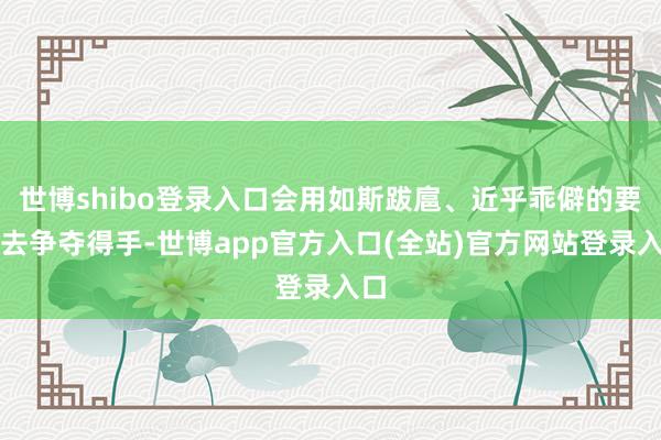世博shibo登录入口会用如斯跋扈、近乎乖僻的要道去争夺得手-世博app官方入口(全站)官方网站登录入口