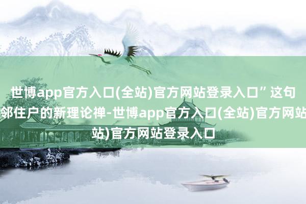 世博app官方入口(全站)官方网站登录入口”这句话成了隔邻住户的新理论禅-世博app官方入口(全站)官方网站登录入口