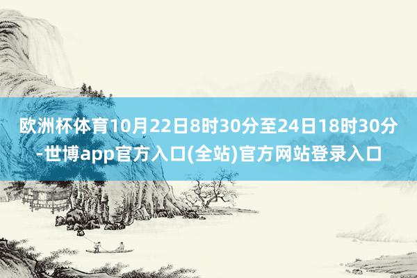 欧洲杯体育10月22日8时30分至24日18时30分-世博app官方入口(全站)官方网站登录入口