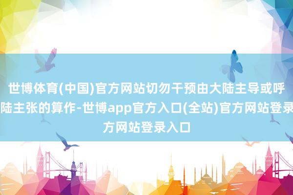 世博体育(中国)官方网站切勿干预由大陆主导或呼应大陆主张的算作-世博app官方入口(全站)官方网站登录入口