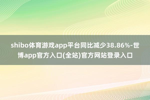 shibo体育游戏app平台同比减少38.86%-世博app官方入口(全站)官方网站登录入口