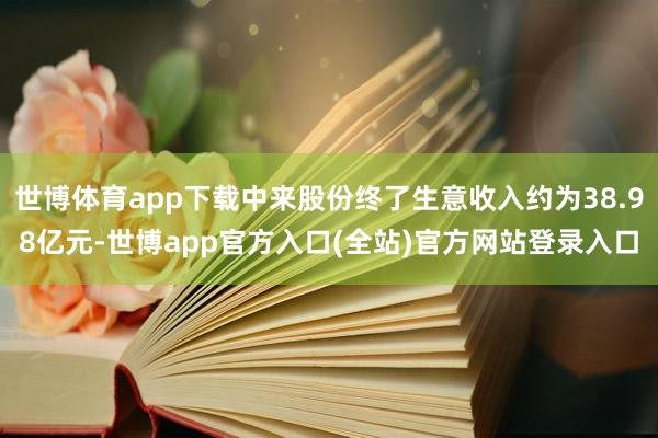 世博体育app下载中来股份终了生意收入约为38.98亿元-世博app官方入口(全站)官方网站登录入口