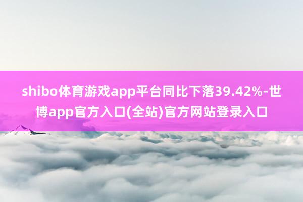 shibo体育游戏app平台同比下落39.42%-世博app官方入口(全站)官方网站登录入口