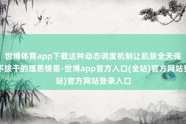 世博体育app下载这种动态调度机制让肌肤全天保握流露不拔干的理思情景-世博app官方入口(全站)官方网站登录入口